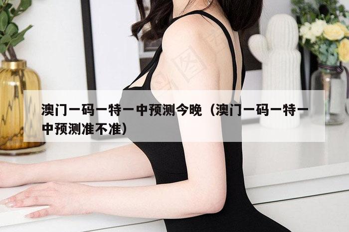 澳门一码一特一中预测今晚（澳门一码一特一中预测准不准）